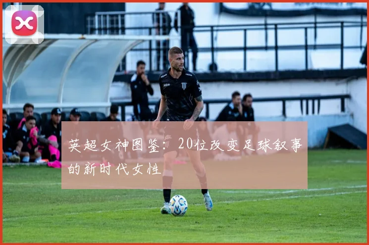 英超女神图鉴：20位改变足球叙事的新时代女性